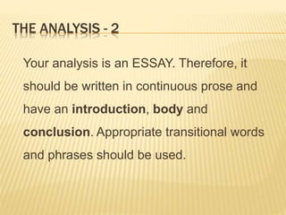 THE ANALYSIS - 2
Your analysis is an ESSAY. Therefore, it
should be written in continuous prose and
have an introduction, body and
conclusion. Appropriate transitional words
and phrases should be used.
 
