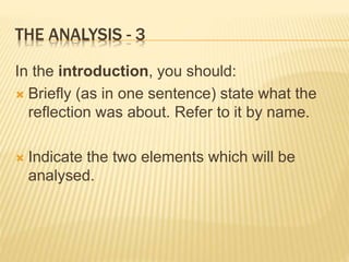 THE ANALYSIS - 3
In the introduction, you should:
 Briefly (as in one sentence) state what the
reflection was about. Refer to it by name.
 Indicate the two elements which will be
analysed.
 