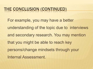 THE CONCLUSION (CONTINUED)
For example, you may have a better
understanding of the topic due to interviews
and secondary research. You may mention
that you might be able to reach key
persons/change mindsets through your
Internal Assessment.
 