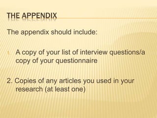 THE APPENDIX
The appendix should include:
1. A copy of your list of interview questions/a
copy of your questionnaire
2. Copies of any articles you used in your
research (at least one)
 
