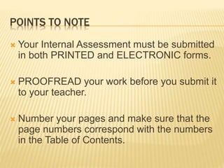 POINTS TO NOTE
 Your Internal Assessment must be submitted
in both PRINTED and ELECTRONIC forms.
 PROOFREAD your work before you submit it
to your teacher.
 Number your pages and make sure that the
page numbers correspond with the numbers
in the Table of Contents.
 