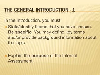 THE GENERAL INTRODUCTION - 1
In the Introduction, you must:
 State/identify theme that you have chosen.
Be specific. You may define key terms
and/or provide background information about
the topic.
 Explain the purpose of the Internal
Assessment.
 