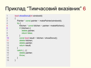 Приклад “Тимчасовий вказівник” 6
1 bool showDonut(int windowId)
2 {
3 Painter * const painter = makePainter(windowId);
4 try {
5 Kitchen * const kitchen = painter->makeKitchen();
6 if (!kitchen) {
7 delete painter;
8 return false;
9 }
10 const bool result = kitchen->showDonut();
11 delete kitchen;
12 delete painter;
13 return result;
14 }
15 catch (...) {
16 delete painter;
17 throw;
18 }
19 }
 