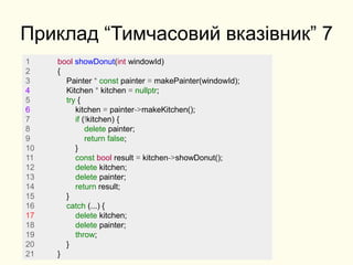 Приклад “Тимчасовий вказівник” 7
1 bool showDonut(int windowId)
2 {
3 Painter * const painter = makePainter(windowId);
4 Kitchen * kitchen = nullptr;
5 try {
6 kitchen = painter->makeKitchen();
7 if (!kitchen) {
8 delete painter;
9 return false;
10 }
11 const bool result = kitchen->showDonut();
12 delete kitchen;
13 delete painter;
14 return result;
15 }
16 catch (...) {
17 delete kitchen;
18 delete painter;
19 throw;
20 }
21 }
 