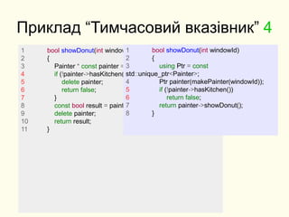 Приклад “Тимчасовий вказівник” 4
1 bool showDonut(int windowId)
2 {
3 Painter * const painter = makePainter(windowId);
4 if (!painter->hasKitchen()) {
5 delete painter;
6 return false;
7 }
8 const bool result = painter->showDonut();
9 delete painter;
10 return result;
11 }
1 bool showDonut(int windowId)
2 {
3 using Ptr = const
std::unique_ptr<Painter>;
4 Ptr painter(makePainter(windowId));
5 if (!painter->hasKitchen())
6 return false;
7 return painter->showDonut();
8 }
 