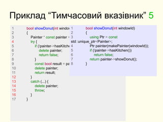 Приклад “Тимчасовий вказівник” 5
1 bool showDonut(int windowId)
2 {
3 Painter * const painter = makePainter(windowId);
4 try {
5 if (!painter->hasKitchen()) {
6 delete painter;
7 return false;
8 }
9 const bool result = painter->showDonut();
10 delete painter;
11 return result;
12 }
13 catch (...) {
14 delete painter;
15 throw;
16 }
17 }
1 bool showDonut(int windowId)
2 {
3 using Ptr = const
std::unique_ptr<Painter>;
4 Ptr painter(makePainter(windowId));
5 if (!painter->hasKitchen())
6 return false;
7 return painter->showDonut();
8 }
 