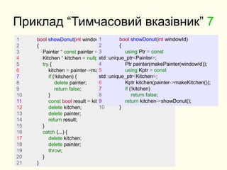 Приклад “Тимчасовий вказівник” 7
1 bool showDonut(int windowId)
2 {
3 Painter * const painter = makePainter(windowId);
4 Kitchen * kitchen = nullptr;
5 try {
6 kitchen = painter->makeKitchen();
7 if (!kitchen) {
8 delete painter;
9 return false;
10 }
11 const bool result = kitchen->showDonut();
12 delete kitchen;
13 delete painter;
14 return result;
15 }
16 catch (...) {
17 delete kitchen;
18 delete painter;
19 throw;
20 }
21 }
1 bool showDonut(int windowId)
2 {
3 using Ptr = const
std::unique_ptr<Painter>;
4 Ptr painter(makePainter(windowId));
5 using Kptr = const
std::unique_ptr<Kitchen>;
6 Kptr kitchen(painter->makeKitchen());
7 if (!kitchen)
8 return false;
9 return kitchen->showDonut();
10 }
 