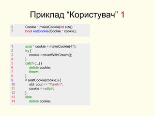 Приклад “Користувач” 1
2 Cookie * makeCookie(int size);
7 bool eatCookie(Cookie * cookie);
1 auto * cookie = makeCookie(47);
2 try {
3 cookie->coverWithCream();
4 }
5 catch (...) {
6 delete cookie;
7 throw;
8 }
9 if (eatCookie(cookie)) {
10 std::cout << "Yum!n";
11 cookie = nullptr;
12 }
13 else
14 delete cookie;
 