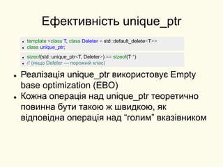 Ефективність unique_ptr
 Реалізація unique_ptr використовує Empty
base optimization (EBO)
 Кожна операція над unique_ptr теоретично
повинна бути такою ж швидкою, як
відповідна операція над “голим” вказівником
 template <class T, class Deleter = std::default_delete<T>>
 class unique_ptr;
 sizeof(std::unique_ptr<T, Deleter>) == sizeof(T *)
 // (якщо Deleter — порожній клас)
 