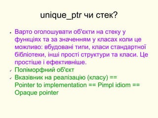 unique_ptr чи стек?
 Варто оголошувати об'єкти на стеку у
функціях та за значенням у класах коли це
можливо: вбудовані типи, класи стандартної
бібліотеки, інші прості структури та класи. Це
простіше і ефективніше.
 Поліморфний об'єкт
 Вказівник на реалізацію (класу) ==
Pointer to implementation == Pimpl idiom ==
Opaque pointer
 