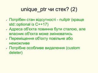 unique_ptr чи стек? (2)
 Потрібен стан відсутності - nullptr (краще
std::optional із C++17)
 Адреса об'єкта повинна бути сталою, але
власник об'єкта може змінюватись
 Переміщення об'єкту повільне або
неможливе
 Потрібне особливе видалення (custom
deleter)
 