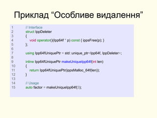 Приклад “Особливе видалення”
1 // Interface
2 struct IppDeleter
3 {
4 void operator()(Ipp64f * p) const { ippsFree(p); }
5 };
6
7 using Ipp64fUniquePtr = std::unique_ptr<Ipp64f, IppDeleter>;
8
9 inline Ipp64fUniquePtr makeUniqueIpp64f(int len)
10 {
11 return Ipp64fUniquePtr(ippsMalloc_64f(len));
12 }
13
14 // Usage
15 auto factor = makeUniqueIpp64f(3);
 