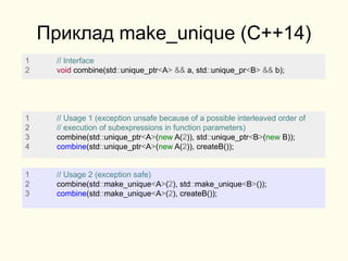 Приклад make_unique (C++14)
1 // Interface
2 void combine(std::unique_ptr<A> && a, std::unique_pr<B> && b);
1 // Usage 1 (exception unsafe because of a possible interleaved order of
2 // execution of subexpressions in function parameters)
3 combine(std::unique_ptr<A>(new A(2)), std::unique_ptr<B>(new B));
4 combine(std::unique_ptr<A>(new A(2)), createB());
1 // Usage 2 (exception safe)
2 combine(std::make_unique<A>(2), std::make_unique<B>());
3 combine(std::make_unique<A>(2), createB());
 