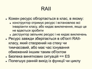 RAII
 Кожен ресурс обгортається в клас, в якому:
 конструктор отримує ресурс і встановлює всі
інваріанти класу, або кидає виключення, якщо це
не вдається зробити
 деструктор звільняє ресурс і не кидає виключень
 Ресурс завжди зберігається в об'єкті RAII-
класу, який створений на стеку чи
тимчасовий, або має час існування
обмежений іншим таким об'єктом
 Безпека виняткових ситуацій == ES
 Полегшує ранній вихід із функції чи циклу
 