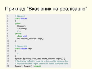Приклад “Вказівник на реалізацію”
1 // Spacer.h
2 class Spacer
3 {
4 public:
5 Spacer();
6 ~Spacer();
7 // ...
8 private:
9 class Impl;
10 std::unique_ptr<Impl> impl_;
11 };
12
13 // Spacer.cpp
14 class Spacer::Impl
15 {
16 // ...
17 };
18 Spacer::Spacer() : impl_(std::make_unique<Impl>()) {}
19 // Destructor definition must be in the cpp file because the
20 // implicitly invoked Impl's destructor needs complete type
21 Spacer::~Spacer() = default;
 