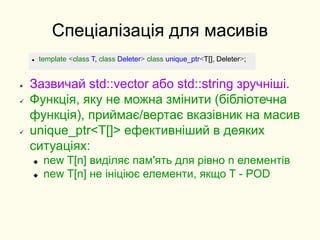 Спеціалізація для масивів
 Зазвичай std::vector або std::string зручніші.
 Функція, яку не можна змінити (бібліотечна
функція), приймає/вертає вказівник на масив
 unique_ptr<T[]> ефективніший в деяких
ситуаціях:
 new T[n] виділяє пам'ять для рівно n елементів
 new T[n] не ініціює елементи, якщо T - POD
 template <class T, class Deleter> class unique_ptr<T[], Deleter>;
 