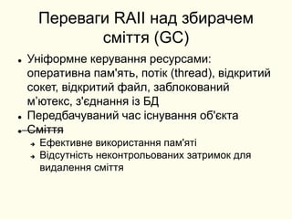 Переваги RAII над збирачем
сміття (GC)
 Уніформне керування ресурсами:
оперативна пам'ять, потік (thread), відкритий
сокет, відкритий файл, заблокований
мʼютекс, з'єднання із БД
 Передбачуваний час існування об'єкта
 Сміття
 Ефективне використання пам'яті
 Відсутність неконтрольованих затримок для
видалення сміття
 