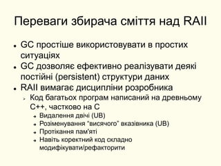 Переваги збирача сміття над RAII
 GC простіше використовувати в простих
ситуаціях
 GC дозволяє ефективно реалізувати деякі
постійні (persistent) структури даних
 RAII вимагає дисципліни розробника
 Код багатьох програм написаний на древньому
C++, частково на C
 Видалення двічі (UB)
 Розіменування “висячого” вказівника (UB)
 Протікання пам'яті
 Навіть коректний код складно
модифікувати/рефакторити
 