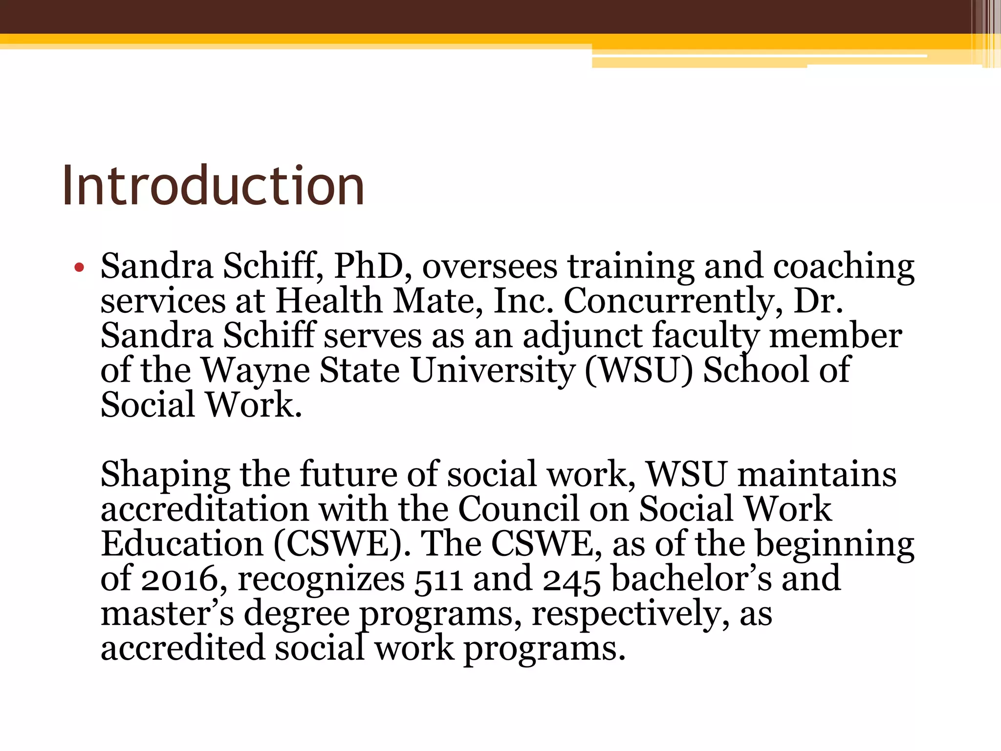 Introduction
• Sandra Schiff, PhD, oversees training and coaching
services at Health Mate, Inc. Concurrently, Dr.
Sandra Schiff serves as an adjunct faculty member
of the Wayne State University (WSU) School of
Social Work.
Shaping the future of social work, WSU maintains
accreditation with the Council on Social Work
Education (CSWE). The CSWE, as of the beginning
of 2016, recognizes 511 and 245 bachelor’s and
master’s degree programs, respectively, as
accredited social work programs.