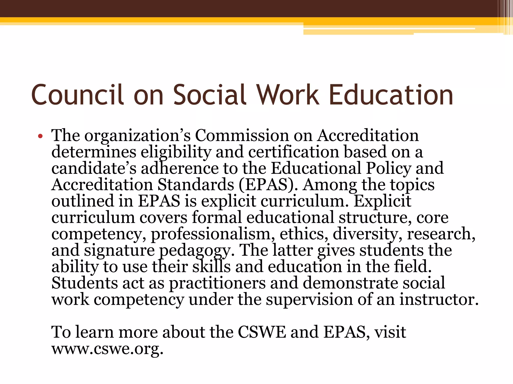 Council on Social Work Education
• The organization’s Commission on Accreditation
determines eligibility and certification based on a
candidate’s adherence to the Educational Policy and
Accreditation Standards (EPAS). Among the topics
outlined in EPAS is explicit curriculum. Explicit
curriculum covers formal educational structure, core
competency, professionalism, ethics, diversity, research,
and signature pedagogy. The latter gives students the
ability to use their skills and education in the field.
Students act as practitioners and demonstrate social
work competency under the supervision of an instructor.
To learn more about the CSWE and EPAS, visit
www.cswe.org.