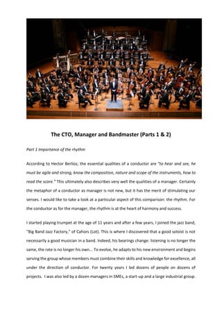 The CTO, Manager and Bandmaster (Parts 1 & 2)
Part 1 Importance of the rhythm
According to Hector Berlioz, the essential qualities of a conductor are "to hear and see, he
must be agile and strong, know the composition, nature and scope of the instruments, how to
read the score.” This ultimately also describes very well the qualities of a manager. Certainly
the metaphor of a conductor as manager is not new, but it has the merit of stimulating our
senses. I would like to take a look at a particular aspect of this comparison: the rhythm. For
the conductor as for the manager, the rhythm is at the heart of harmony and success.
I started playing trumpet at the age of 11 years and after a few years, I joined the jazz band,
"Big Band Jazz Factory," of Cahors (Lot). This is where I discovered that a good soloist is not
necessarily a good musician in a band. Indeed, his bearings change: listening is no longer the
same, the rate is no longer his own... To evolve, he adapts to his new environment and begins
serving the group whose members must combine their skills and knowledge for excellence, all
under the direction of conductor. For twenty years I led dozens of people on dozens of
projects. I was also led by a dozen managers in SMEs, a start-up and a large industrial group.
 