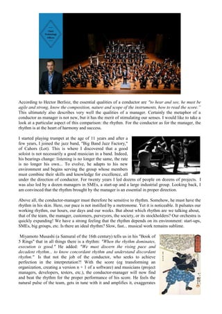 According to Hector Berlioz, the essential qualities of a conductor are "to hear and see, he must be
agile and strong, know the composition, nature and scope of the instruments, how to read the score.”
This ultimately also describes very well the qualities of a manager. Certainly the metaphor of a
conductor as manager is not new, but it has the merit of stimulating our senses. I would like to take a
look at a particular aspect of this comparison: the rhythm. For the conductor as for the manager, the
rhythm is at the heart of harmony and success.
I started playing trumpet at the age of 11 years and after a
few years, I joined the jazz band, "Big Band Jazz Factory,"
of Cahors (Lot). This is where I discovered that a good
soloist is not necessarily a good musician in a band. Indeed,
his bearings change: listening is no longer the same, the rate
is no longer his own... To evolve, he adapts to his new
environment and begins serving the group whose members
must combine their skills and knowledge for excellence, all
under the direction of conductor. For twenty years I led dozens of people on dozens of projects. I
was also led by a dozen managers in SMEs, a start-up and a large industrial group. Looking back, I
am convinced that the rhythm brought by the manager is an essential in proper direction.
Above all, the conductor-manager must therefore be sensitive to rhythm. Somehow, he must have the
rhythm in his skin. Here, our pace is not instilled by a metronome. Yet it is noticeable. It pulsates our
working rhythm, our hours, our days and our weeks. But about which rhythm are we talking about,
that of the team, the manager, customers, purveyors, the society, or its stockholders? Our orchestra is
quickly expanding! We have a strong feeling that the rhythm depends on its environment: start-ups,
SMEs, big groups, etc. Is there an ideal rhythm? Slow, fast... musical work remains sublime.
Miyamoto Musashi (a Samuraï of the 16th century) tells us in his "Book of
5 Rings" that in all things there is a rhythm: "When the rhythm dominates,
execution is good." He added: "We must discern the rising pace and
decadent rhythm... to know concordant rhythm and understand discordant
rhythm." Is that not the job of the conductor, who seeks to achieve
perfection in the interpretation?! With the score (eg transforming an
organization, creating a version n + 1 of a software) and musicians (project
managers, developers, testers, etc.), the conductor-manager will now find
and beat the rhythm for the proper performance of his score. He feels the
natural pulse of the team, gets in tune with it and amplifies it, exaggerates
 