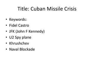 Title: Cuban Missile Crisis 
• Keywords: 
• Fidel Castro 
• JFK (John F Kennedy) 
• U2 Spy plane 
• Khrushchev 
• Naval Blockade 
 