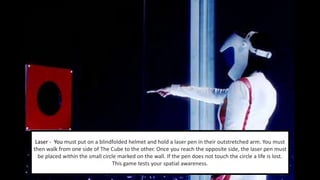 Laser - You must put on a blindfolded helmet and hold a laser pen in their outstretched arm. You must 
then walk from one side of The Cube to the other. Once you reach the opposite side, the laser pen must 
be placed within the small circle marked on the wall. If the pen does not touch the circle a life is lost. 
This game tests your spatial awareness. 
 
