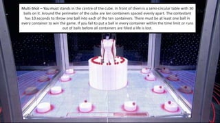 Multi-Shot – You must stands in the centre of the cube. In front of them is a semi-circular table with 30 
balls on it. Around the perimeter of the cube are ten containers spaced evenly apart. The contestant 
has 10 seconds to throw one ball into each of the ten containers. There must be at least one ball in 
every container to win the game. If you fail to put a ball in every container within the time limit or runs 
out of balls before all containers are filled a life is lost. 
 