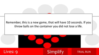 Remember, this is a new game, that will have 10 seconds. If you 
throw balls on the container you did not lose a life. 
Lives: 9 Simplify TRIAL RUN 
 