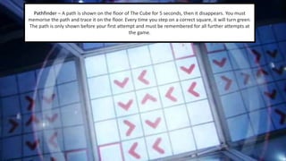 Pathfinder – A path is shown on the floor of The Cube for 5 seconds, then it disappears. You must 
memorise the path and trace it on the floor. Every time you step on a correct square, it will turn green. 
The path is only shown before your first attempt and must be remembered for all further attempts at 
the game. 
 
