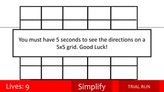 You must have 5 seconds to see the directions on a 
5x5 grid. Good Luck! 
Lives: 9 Simplify TRIAL RUN 
 