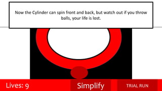 Now the Cylinder can spin front and back, but watch out if you throw 
balls, your life is lost. 
Lives: 9 Simplify TRIAL RUN 
 