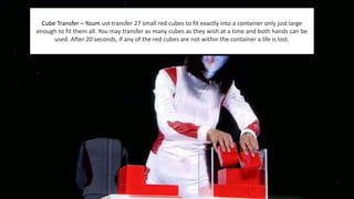 Cube Transfer – Youm ust transfer 27 small red cubes to fit exactly into a container only just large 
enough to fit them all. You may transfer as many cubes as they wish at a time and both hands can be 
used. After 20 seconds, if any of the red cubes are not within the container a life is lost. 
 