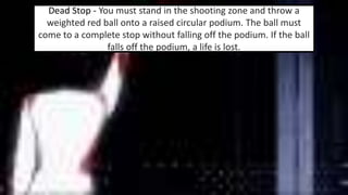 Dead Stop - You must stand in the shooting zone and throw a 
weighted red ball onto a raised circular podium. The ball must 
come to a complete stop without falling off the podium. If the ball 
falls off the podium, a life is lost. 
 