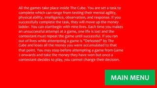 All the games take place inside The Cube. You are set a task to 
complete which can range from testing their mental agility, 
physical ability, intelligence, observation, and response. If you 
successfully complete the task, they will move up the money 
ladder. You can startbegin with nine lives. Each time you makes 
an unsuccessful attempt at a game, one life is lost and the 
contestant must repeat the game until successful. If you ran 
out of lives while attempting a game is "Defeated" by The 
Cube and loses all the money you were accumulated to that 
that point. You may stop before attempting a game from Game 
2 onwards and take the money they have won but once a 
contestant decides to play, you cannot change their decision. 
MAIN MENU 

