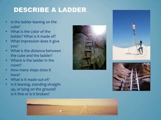 DESCRIBE A LADDER
• Is the ladder leaning on the
cube?
• What is the color of the
ladder? What is it made of?
• What impression does it give
you?
• What is the distance between
the cube and the ladder?
• Where is the ladder in the
room?
• How many steps does it
have?
• What is it made out of?
• Is it leaning, standing straight
up, or lying on the ground?
Is it fine or is it broken?