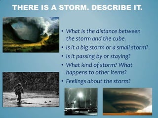 • What is the distance between
the storm and the cube.
• Is it a big storm or a small storm?
• Is it passing by or staying?
• What kind of storm? What
happens to other items?
• Feelings about the storm?
THERE IS A STORM. DESCRIBE IT.
 