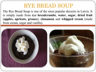 RYE BREAD SOUP
The Rye Bread Soup is one of the most popular desserts in Latvia. It
is simply made from rye breadcrumbs, water, sugar, dried fruit
(apples, apricots, prunes), cinnamon and whipped cream (made
from cream, sugar and vanilla).

 