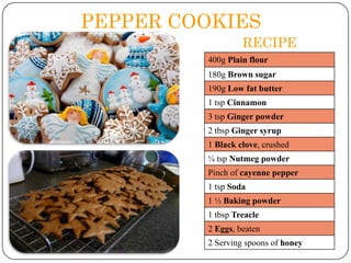 PEPPER COOKIES
RECIPE
400g Plain flour
180g Brown sugar
190g Low fat butter
1 tsp Cinnamon
3 tsp Ginger powder

2 tbsp Ginger syrup
1 Black clove, crushed
¼ tsp Nutmeg powder
Pinch of cayenne pepper

1 tsp Soda
1 ½ Baking powder
1 tbsp Treacle
2 Eggs, beaten
2 Serving spoons of honey

 