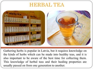 HERBAL TEA

Gathering herbs is popular in Latvia, but it requires knowledge on
the kinds of herbs which can be made into healthy teas, and it is
also important to be aware of the best time for collecting them.
This knowledge of herbal teas and their healing properties are
usually passed on from one generation to another.

 