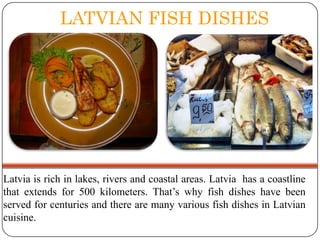 LATVIAN FISH DISHES

Latvia is rich in lakes, rivers and coastal areas. Latvia has a coastline
that extends for 500 kilometers. That’s why fish dishes have been
served for centuries and there are many various fish dishes in Latvian
cuisine.

 