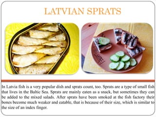 LATVIAN SPRATS

In Latvia fish is a very popular dish and sprats count, too. Sprats are a type of small fish
that lives in the Baltic Sea. Sprats are mainly eaten as a snack, but sometimes they can
be added to the mixed salads. After sprats have been smoked at the fish factory their
bones become much weaker and eatable, that is because of their size, which is similar to
the size of an index finger.

 