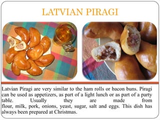 LATVIAN PIRAGI

Latvian Piragi are very similar to the ham rolls or bacon buns. Piragi
can be used as appetizers, as part of a light lunch or as part of a party
table.
Usually
they
are
made
from
flour, milk, pork, onions, yeast, sugar, salt and eggs. This dish has
always been prepared at Christmas.

 