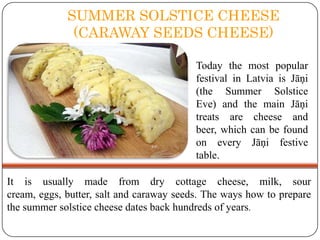 SUMMER SOLSTICE CHEESE
(CARAWAY SEEDS CHEESE)
Today the most popular
festival in Latvia is Jāņi
(the Summer Solstice
Eve) and the main Jāņi
treats are cheese and
beer, which can be found
on every Jāņi festive
table.
It is usually made from dry cottage cheese, milk, sour
cream, eggs, butter, salt and caraway seeds. The ways how to prepare
the summer solstice cheese dates back hundreds of years.

 