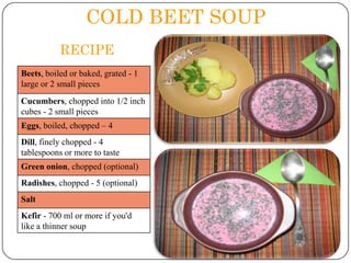 COLD BEET SOUP
RECIPE
Beets, boiled or baked, grated - 1
large or 2 small pieces
Cucumbers, chopped into 1/2 inch
cubes - 2 small pieces
Eggs, boiled, chopped – 4
Dill, finely chopped - 4
tablespoons or more to taste
Green onion, chopped (optional)
Radishes, chopped - 5 (optional)
Salt
Kefir - 700 ml or more if you'd
like a thinner soup

 