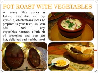 POT ROAST WITH VEGETABLES
As many other dishes in
Latvia, this dish is very
versatile, which means it can be
prepared to your taste. You can
add
pork,
any
vegetables, potatoes, a little bit
of seasoning and you get
hot, delicious and healthy meal
from an oven.

 