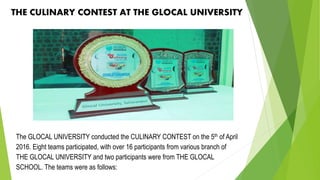 THE CULINARY CONTEST AT THE GLOCAL UNIVERSITY
The GLOCAL UNIVERSITY conducted the CULINARY CONTEST on the 5th of April
2016. Eight teams participated, with over 16 participants from various branch of
THE GLOCAL UNIVERSITY and two participants were from THE GLOCAL
SCHOOL. The teams were as follows:
 