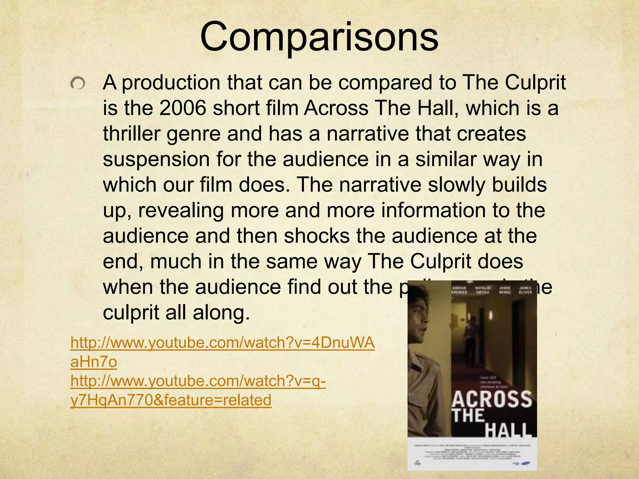 ComparisonsA production that can be compared to The Culprit is the 2006 short film Across The Hall, which is a thriller genre and has a narrative that creates suspension for the audience in a similar way in which our film does. The narrative slowly builds up, revealing more and more information to the audience and then shocks the audience at the end, much in the same way The Culprit does when the audience find out the policeman is the culprit all along.http://www.youtube.com/watch?v=4DnuWAaHn7ohttp://www.youtube.com/watch?v=q-y7HqAn770&feature=related