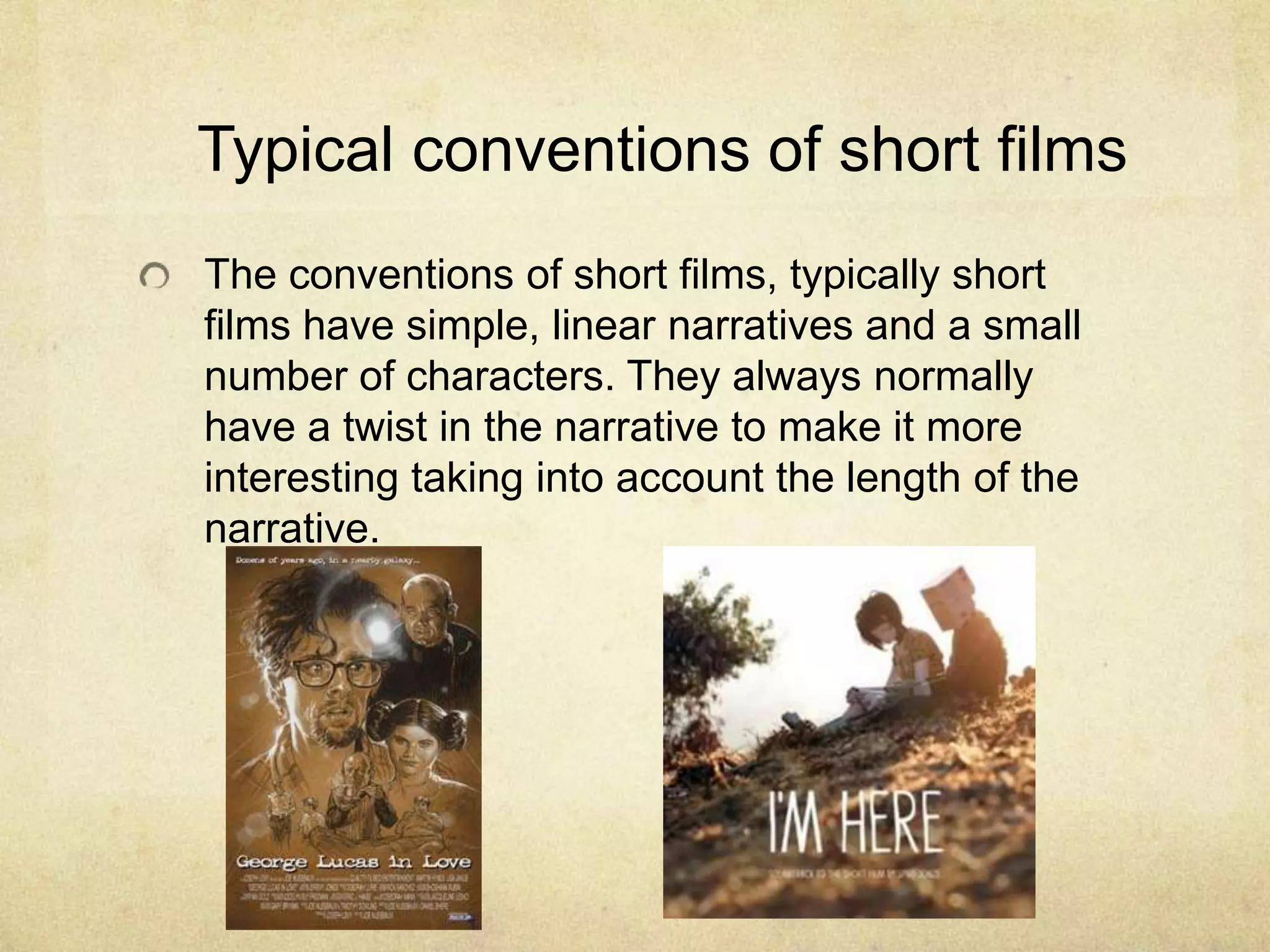 Typical conventions of short filmsThe conventions of short films, typically short films have simple, linear narratives and a small number of characters. They always normally have a twist in the narrative to make it more interesting taking into account the length of the narrative.